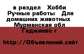  в раздел : Хобби. Ручные работы » Для домашних животных . Мурманская обл.,Гаджиево г.